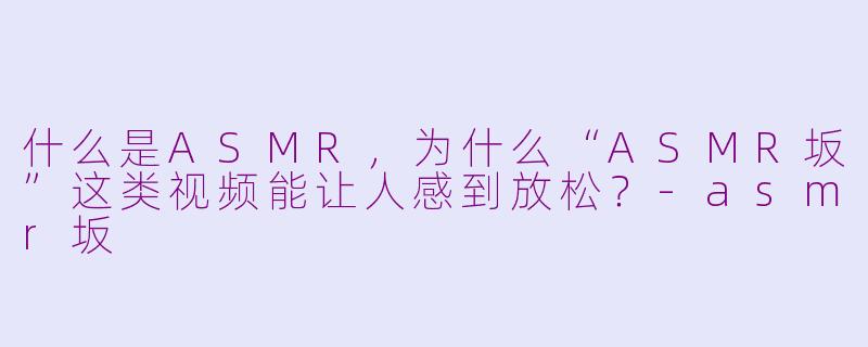 什么是ASMR，为什么“ASMR坂”这类视频能让人感到放松？-asmr坂