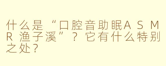 什么是“口腔音助眠ASMR渔子溪”?它有什么特别之处?
