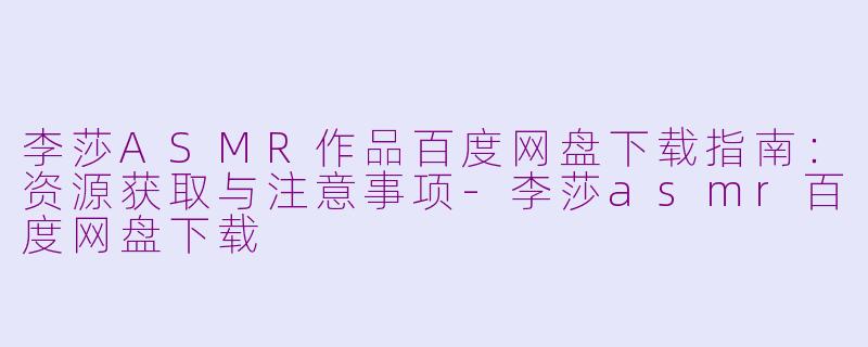 李莎ASMR作品百度网盘下载指南：资源获取与注意事项-李莎asmr百度网盘下载