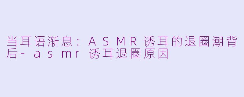 当耳语渐息：ASMR诱耳的退圈潮背后-asmr诱耳退圈原因