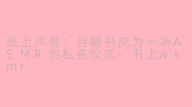 纸上声景：当翻书成为一场ASMR的私密仪式-书上asmr