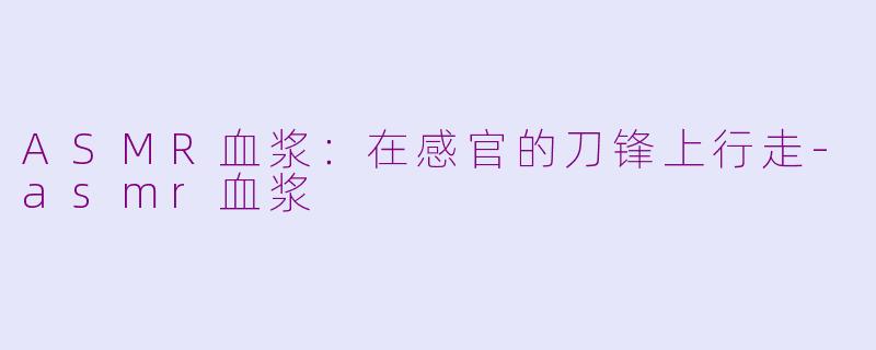 ASMR血浆:在感官的刀锋上行走-asmr血浆