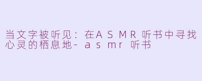 当文字被听见:在ASMR听书中寻找心灵的栖息地-asmr听书