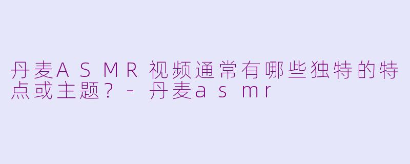 丹麦ASMR视频通常有哪些独特的特点或主题？-丹麦asmr