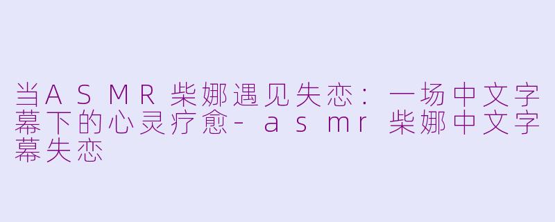 当ASMR柴娜遇见失恋:一场中文字幕下的心灵疗愈-asmr柴娜中文字幕失恋
