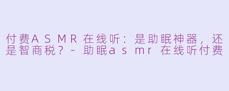付费ASMR在线听：是助眠神器，还是智商税？-助眠asmr在线听付费