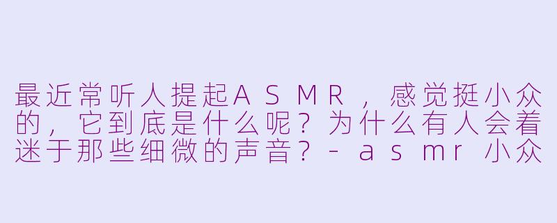 最近常听人提起ASMR，感觉挺小众的，它到底是什么呢？为什么有人会着迷于那些细微的声音？-asmr小众