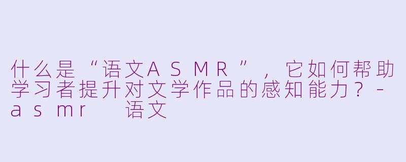 什么是“语文ASMR”，它如何帮助学习者提升对文学作品的感知能力？-asmr 语文