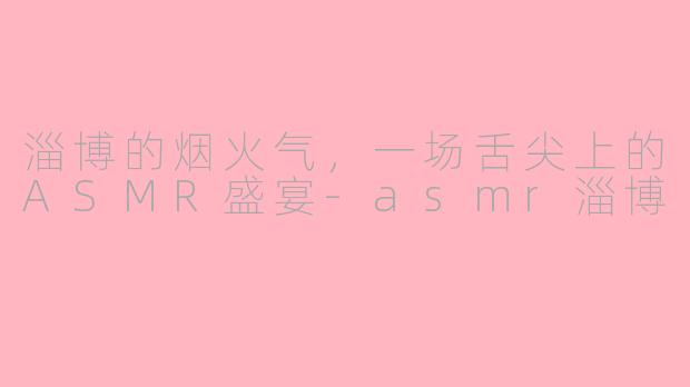 淄博的烟火气,一场舌尖上的ASMR盛宴-asmr淄博