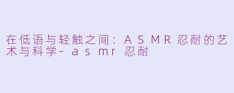 在低语与轻触之间：ASMR忍耐的艺术与科学-asmr忍耐