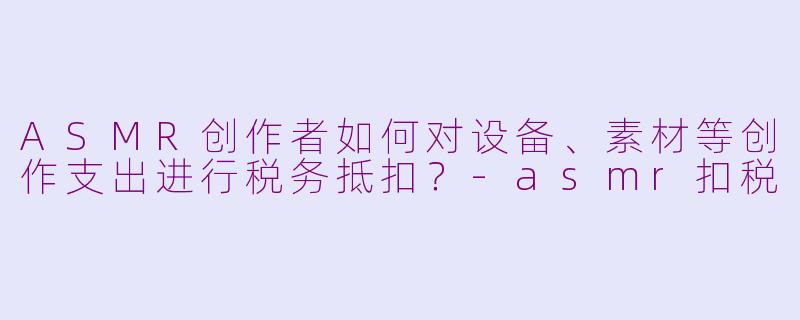ASMR创作者如何对设备、素材等创作支出进行税务抵扣？-asmr扣税