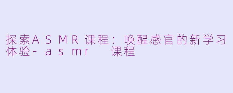 探索ASMR课程：唤醒感官的新学习体验-asmr 课程