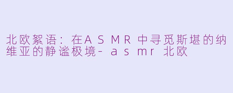 北欧絮语：在ASMR中寻觅斯堪的纳维亚的静谧极境-asmr北欧