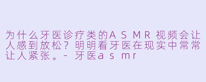 为什么牙医诊疗类的ASMR视频会让人感到放松？明明看牙医在现实中常常让人紧张。-牙医asmr