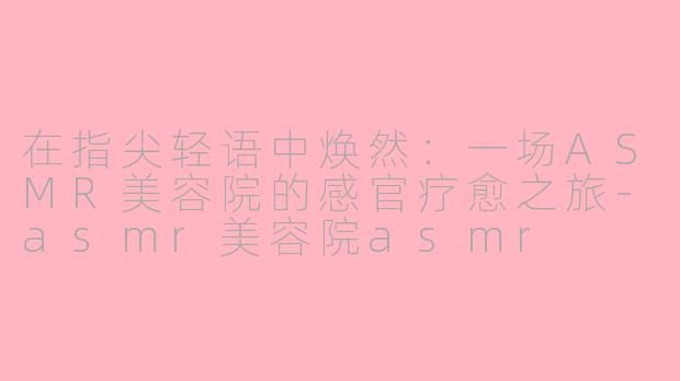 在指尖轻语中焕然:一场ASMR美容院的感官疗愈之旅