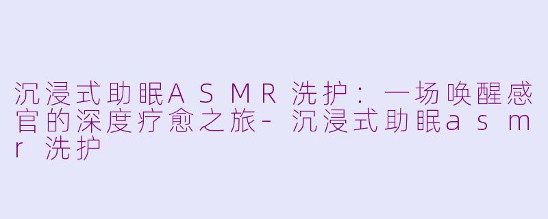 沉浸式助眠ASMR洗护：一场唤醒感官的深度疗愈之旅-沉浸式助眠asmr洗护