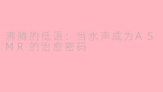 沸腾的低语：当水声成为ASMR的治愈密码