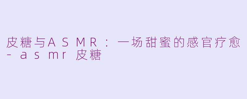 皮糖与ASMR:一场甜蜜的感官疗愈-asmr皮糖
