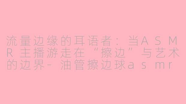 流量边缘的耳语者：当ASMR主播游走在“擦边”与艺术的边界-油管擦边球asmr主播