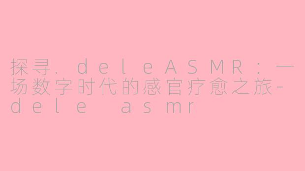 探寻.deleASMR：一场数字时代的感官疗愈之旅-dele asmr