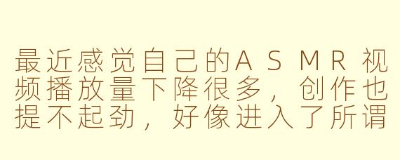 最近感觉自己的ASMR视频播放量下降很多，创作也提不起劲，好像进入了所谓的“ASMR低谷期”，我该怎么办？