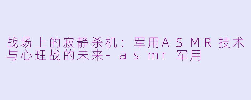 战场上的寂静杀机：军用ASMR技术与心理战的未来-asmr军用