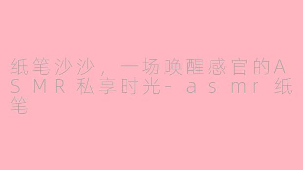 纸笔沙沙,一场唤醒感官的ASMR私享时光-asmr纸笔