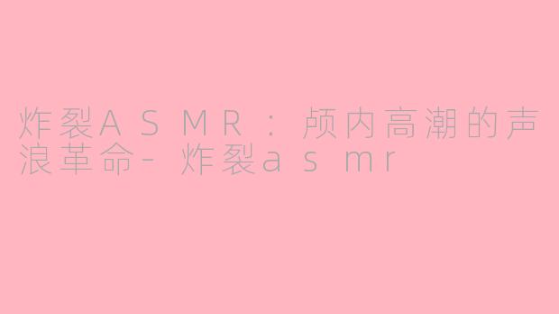 炸裂ASMR：颅内高潮的声浪革命-炸裂asmr