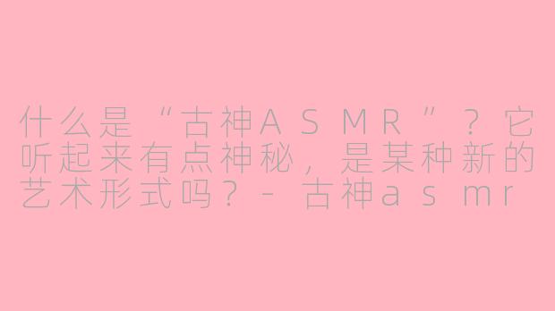 什么是“古神ASMR”？它听起来有点神秘，是某种新的艺术形式吗？-古神asmr