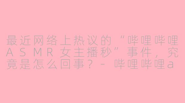 最近网络上热议的“哔哩哔哩ASMR女主播秒”事件，究竟是怎么回事？-哔哩哔哩asmr女主播秒