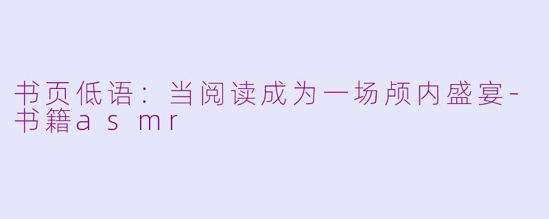 书页低语：当阅读成为一场颅内盛宴-书籍asmr