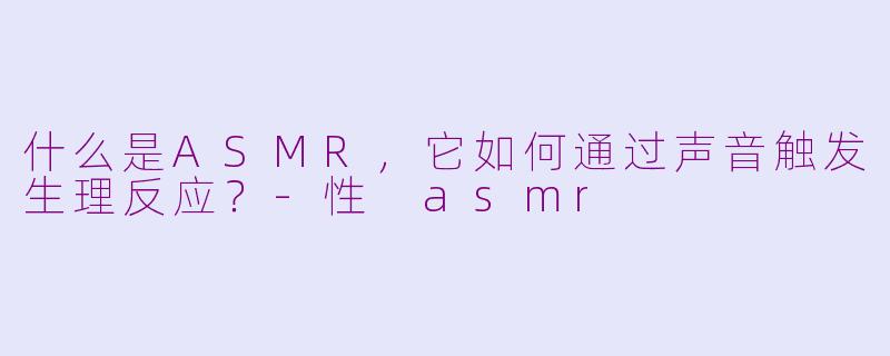 什么是ASMR，它如何通过声音触发生理反应？-性 asmr