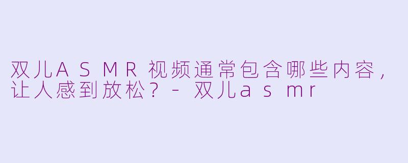 双儿ASMR视频通常包含哪些内容，让人感到放松？-双儿asmr