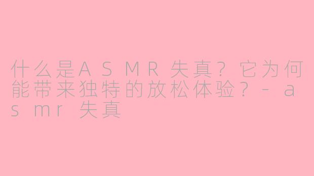 什么是ASMR失真？它为何能带来独特的放松体验？-asmr失真
