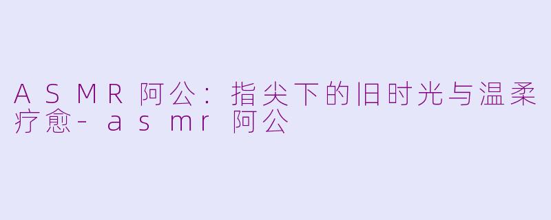 ASMR阿公：指尖下的旧时光与温柔疗愈-asmr阿公