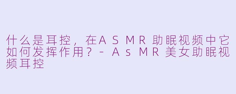 什么是耳控，在ASMR助眠视频中它如何发挥作用？-AsMR美女助眠视频耳控
