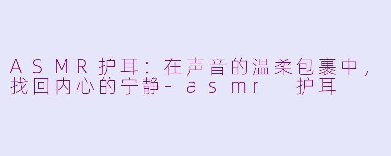 ASMR护耳：在声音的温柔包裹中，找回内心的宁静-asmr 护耳