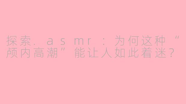 探索.asmr:为何这种“颅内高潮”能让人如此着迷?
