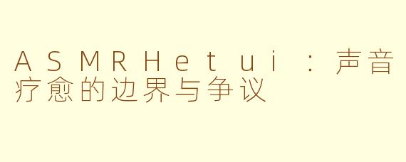 ASMRHetui：声音疗愈的边界与争议