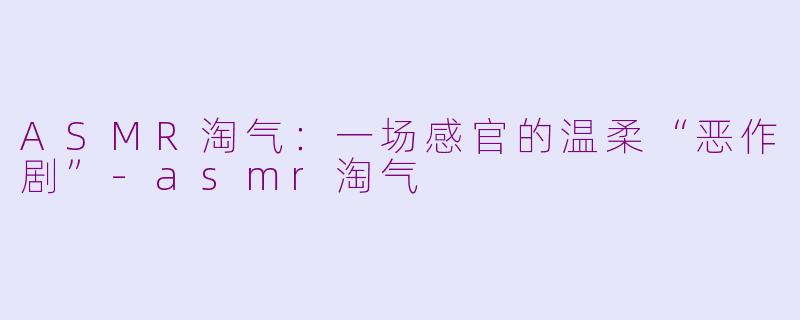 ASMR淘气：一场感官的温柔“恶作剧”-asmr淘气
