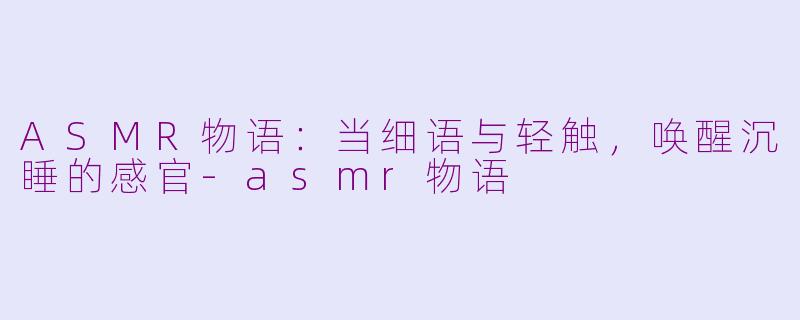 ASMR物语:当细语与轻触,唤醒沉睡的感官-asmr物语