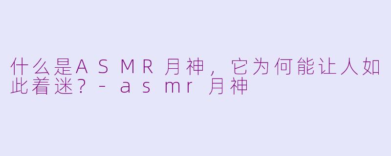 什么是ASMR月神，它为何能让人如此着迷？-asmr月神