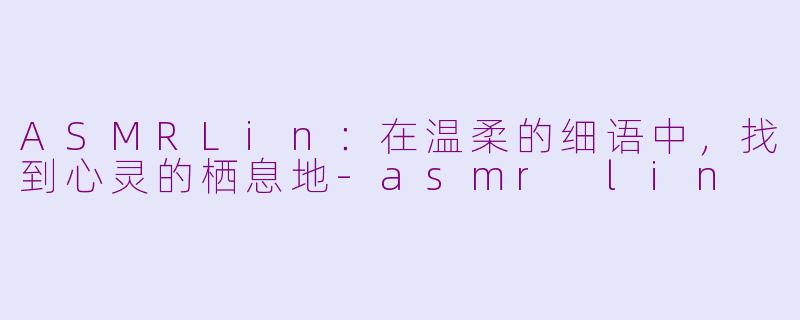 ASMRLin：在温柔的细语中，找到心灵的栖息地-asmr lin