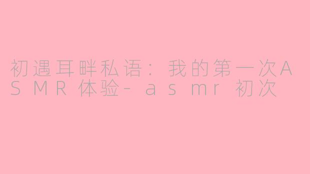 初遇耳畔私语：我的第一次ASMR体验-asmr初次