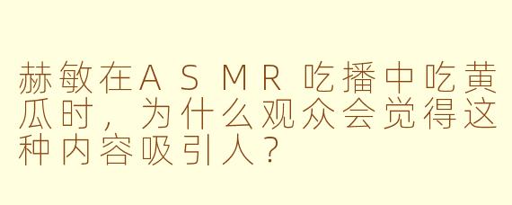 赫敏在ASMR吃播中吃黄瓜时，为什么观众会觉得这种内容吸引人？