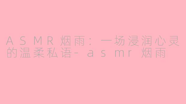 ASMR烟雨:一场浸润心灵的温柔私语-asmr烟雨