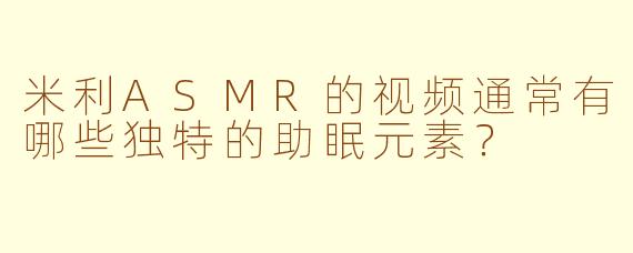 米利ASMR的视频通常有哪些独特的助眠元素?