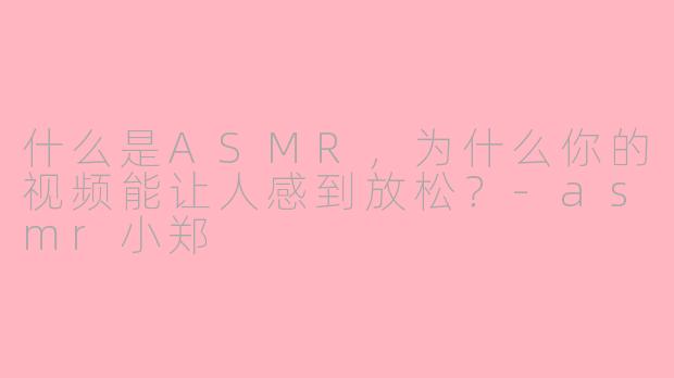 什么是ASMR,为什么你的视频能让人感到放松?-asmr小郑