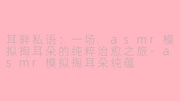 耳畔私语:一场.asmr模拟掏耳朵的纯粹治愈之旅