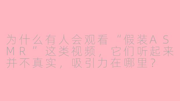 为什么有人会观看“假装ASMR”这类视频，它们听起来并不真实，吸引力在哪里？